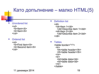 Като допълнение – малко HTML(5) 
 Unordered list 
<ul> 
<li>Item</li> 
<li>Item</li> 
</ul> 
 Ordered list 
<ol> 
<li>First item</li> 
<li>Second item</li> 
</ol> 
 Definition list 
<dl> 
<dt>Item 1</dt> 
<dd>Describe item 1</dd> 
<dt>Item 2</dt> 
<dd>Describe item 2</dd> 
</dl> 
 Tables 
<table border="1"> 
<tr> 
<th>table header</th> 
<th>table header</th> 
</tr> 
<tr> 
<td>table data</td> 
<td>table data</td> 
</tr> 
</table> 
11 декември 2014 19 
 