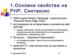 1.Основни свойства на 
PHP. Синтаксис 
 1994 година Размус Лердорф - скриптов език, 
“Personal Home Page Tools”; 
 за създаване на интерактивни и динамични web 
сайтове; 
 гъвкав, компактен, лесен за изучаване и използване, 
предлагащ всички възможности за създаване на 
динамичен, съвременен сайт. 
 По късно - “Hypertext Preprocessor”; 
 но основната идея - простотата на използване е 
запазена; 
 може би???-- най-лесния език за изучаване и 
прилагане. 
11 декември 2014 4 
 