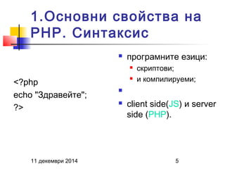1.Основни свойства на 
PHP. Синтаксис 
<?php 
echo "Здравейте"; 
?> 
 програмните езици: 
 скриптови; 
 и компилируеми; 
 
 client side(JS) и server 
side (PHP). 
11 декември 2014 5 
 
