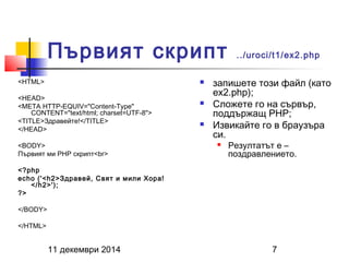 Първият скрипт ../uroci/t1/ex2.php 
<HTML> 
<HEAD> 
<META HTTP-EQUIV="Content-Type" 
CONTENT="text/html; charset=UTF-8"> 
<TITLE>Здравейте!</TITLE> 
</HEAD> 
<BODY> 
Първият ми PHP скрипт<br> 
<?php 
echo ('<h2>Здравей, Свят и мили Хора! 
</h2>'); 
11 декември 2014 7 
?> 
</BODY> 
</HTML> 
 запишете този файл (като 
ex2.php); 
 Сложете го на сървър, 
поддържащ PHP; 
 Извикайте го в браузъра 
си. 
 Резултатът е – 
поздравлението. 
 