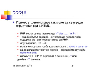 ???!!! 
 Примерът демонстрира как може да се вгради 
скриптовия код в HTML. 
 PHP кодът се поставя между <?php ….. и ?>; 
 Така сървърът разбира, че трябва да подаде това 
съдържание на интерпретатора за PHP; 
 друг вариант - <? ...?>. 
 всяка инструкция трябва да завършва с точка и запетая; 
 за да изпишете текст на екрана - вградените функции 
echo или print; 
 изразите в PHP се ограждат с единични - ‘’ или 
двойни - “” кавички. 
11 декември 2014 8 
 