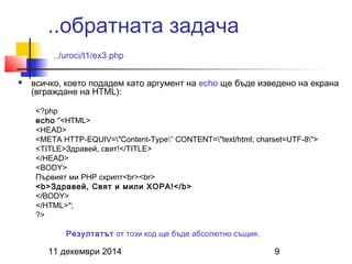 ..обратната задача 
../uroci/t1/ex3.php 
 всичко, което подадем като аргумент на echo ще бъде изведено на екрана 
(вграждане на HTML): 
<?php 
echo "<HTML> 
<HEAD> 
<META HTTP-EQUIV="Content-Type" CONTENT="text/html; charset=UTF-8"> 
<TITLE>Здравей, свят!</TITLE> 
</HEAD> 
<BODY> 
Първият ми PHP скрипт<br><br> 
<b>Здравей, Свят и мили ХОРА!</b> 
</BODY> 
</HTML>"; 
?> 
Резултатът от този код ще бъде абсолютно същия. 
11 декември 2014 9 
 