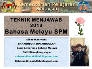 TEKNIK MENJAWAB
2013
Bahasa Melayu SPM
Dihasilkan oleh ;
SAHARUDDIN BIN ABDULLAH
Guru Cemerlang Bahasa Melayu
SMK Sijangkang Jaya.
saharuddinabdullah81@yahoo.com
Saharuddin-abdullah.blogspot.com
 