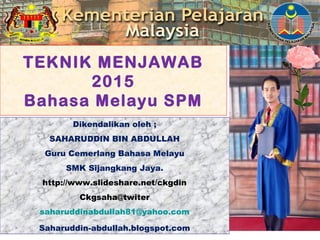 TEKNIK MENJAWAB
2015
Bahasa Melayu SPM
Dikendalikan oleh ;
SAHARUDDIN BIN ABDULLAH
Guru Cemerlang Bahasa Melayu
SMK Sijangkang Jaya.
http://www.slideshare.net/ckgdin
Ckgsaha@twiter
saharuddinabdullah81@yahoo.com
Saharuddin-abdullah.blogspot.com
 