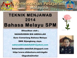 TEKNIK MENJAWAB 
2014 
Bahasa Melayu SPM 
Dihasilkan oleh ; 
SAHARUDDIN BIN ABDULLAH 
Guru Cemerlang Bahasa Melayu 
SMK Sijangkang Jaya. 
saharuddinabdullah81@yahoo.com 
Saharuddin-abdullah.blogspot.com 
http://www.slideshare.net/ckgdin 
Ckgsaha@twiter 
 