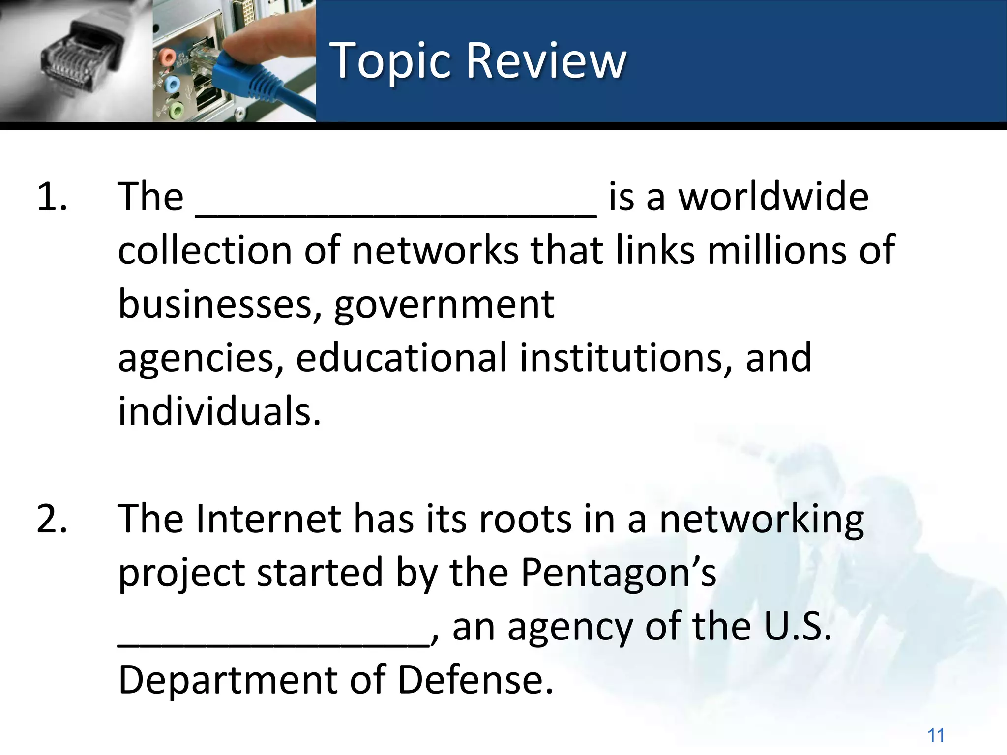 Topic Review

1.   The __________________ is a worldwide
     collection of networks that links millions of
     businesses, government
     agencies, educational institutions, and
     individuals.

2.   The Internet has its roots in a networking
     project started by the Pentagon’s
     ______________, an agency of the U.S.
     Department of Defense.
                                                     11
 