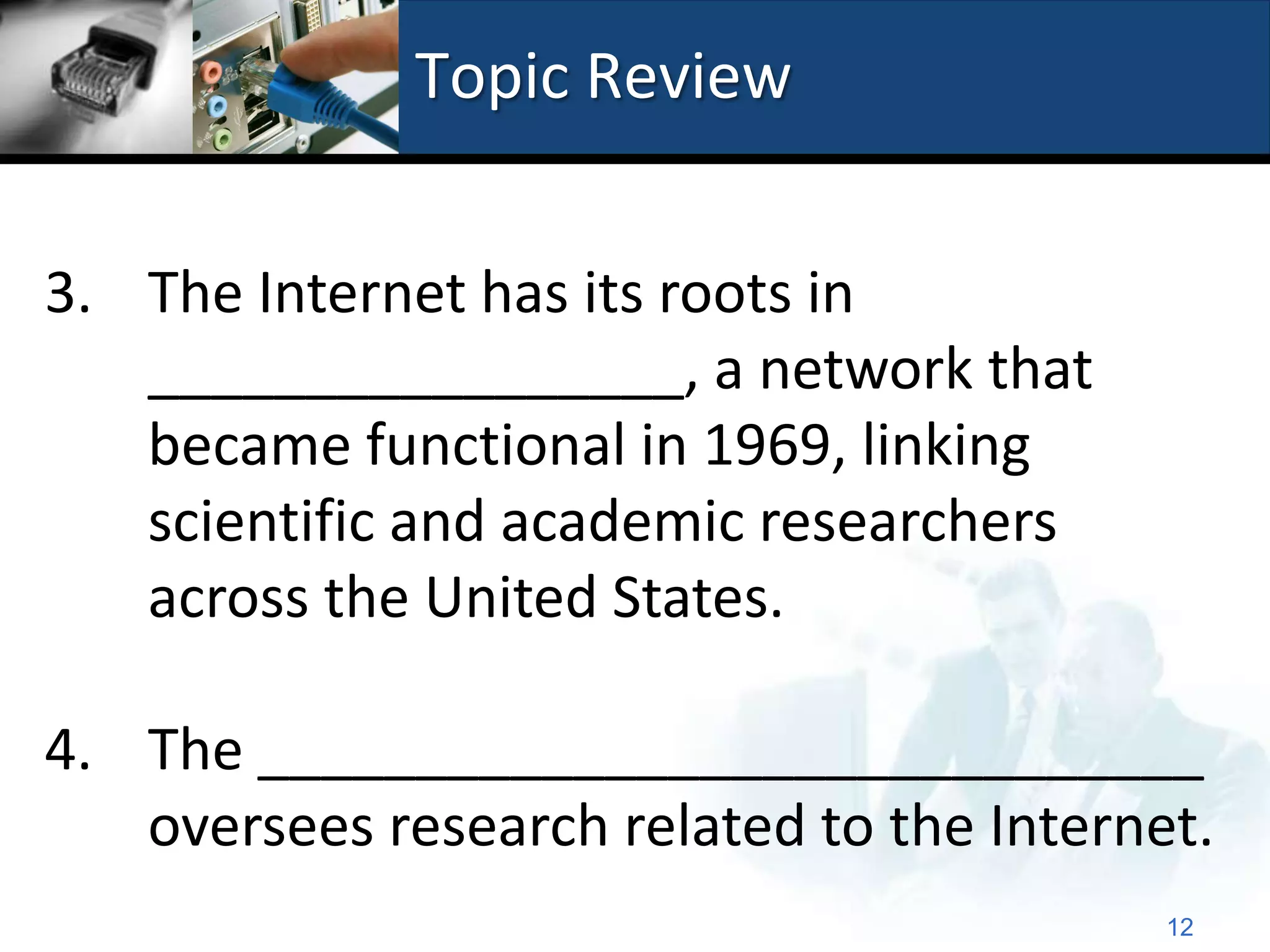 Topic Review


3. The Internet has its roots in
   _________________, a network that
   became functional in 1969, linking
   scientific and academic researchers
   across the United States.

4. The ______________________________
   oversees research related to the Internet.
                                           12
 