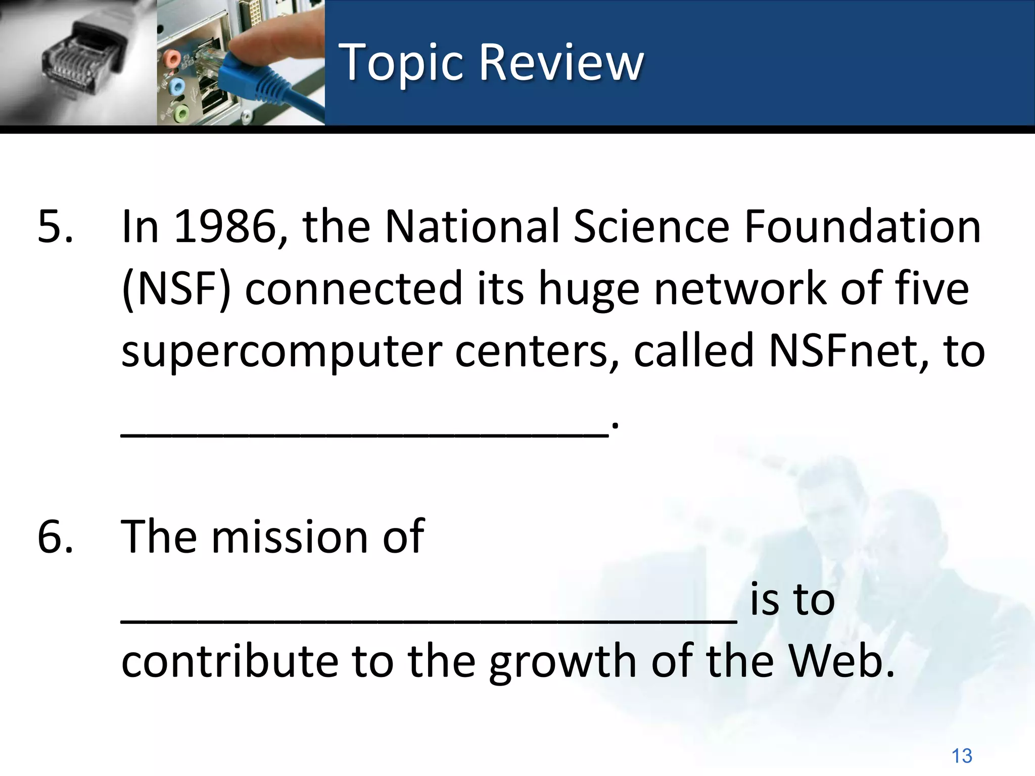 Topic Review

5. In 1986, the National Science Foundation
   (NSF) connected its huge network of five
   supercomputer centers, called NSFnet, to
   ___________________.

6. The mission of
   ________________________ is to
   contribute to the growth of the Web.
                                          13
 