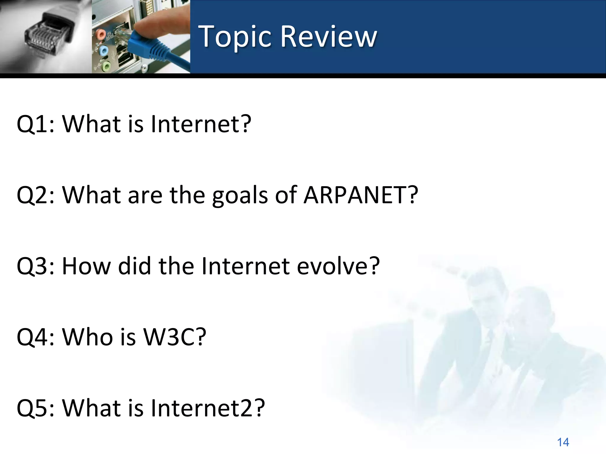 Topic Review

Q1: What is Internet?

Q2: What are the goals of ARPANET?

Q3: How did the Internet evolve?

Q4: Who is W3C?

Q5: What is Internet2?
                                     14
 