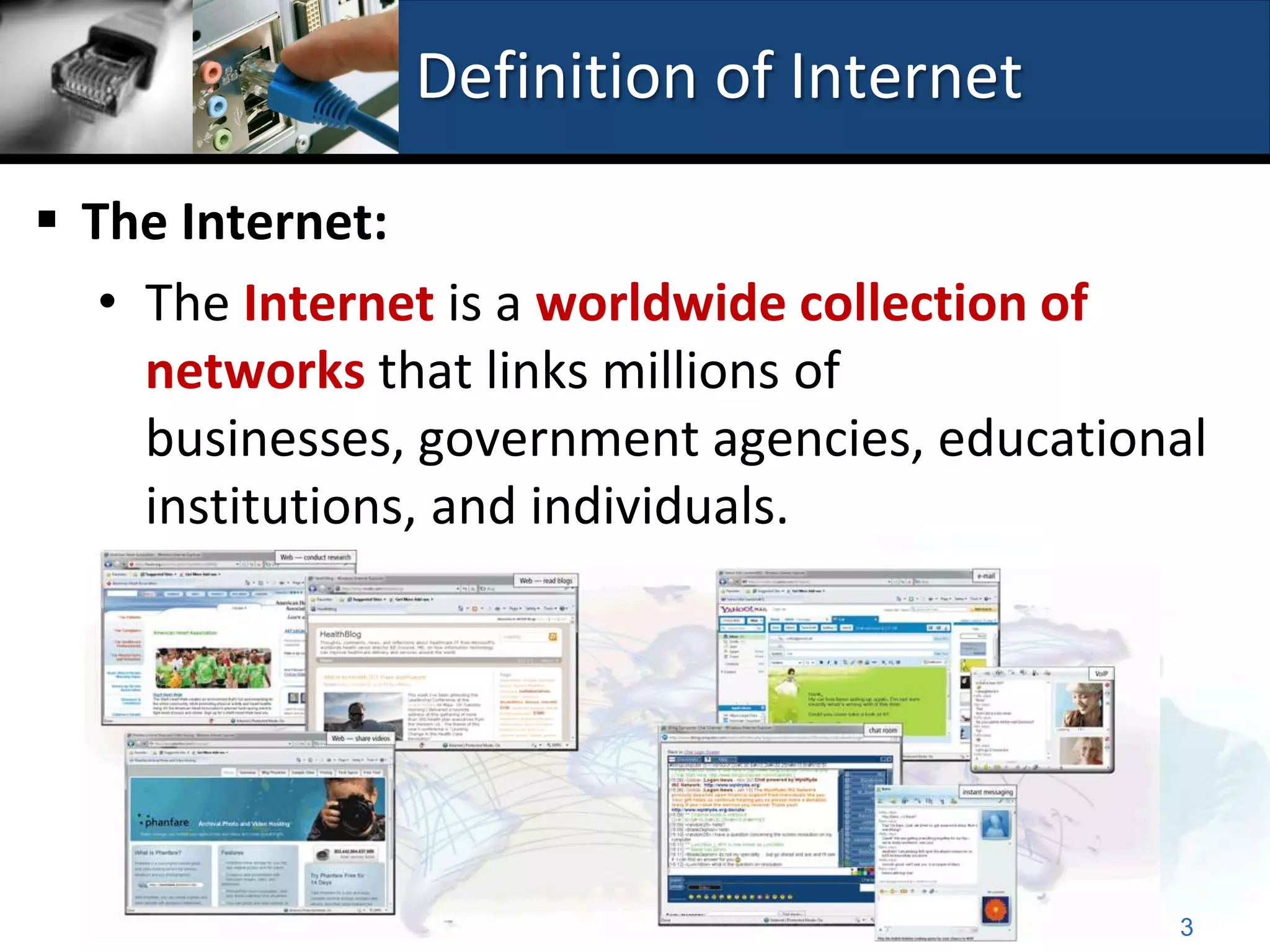 Definition of Internet

 The Internet:
   • The Internet is a worldwide collection of
     networks that links millions of
     businesses, government agencies, educational
     institutions, and individuals.




                                               3
 