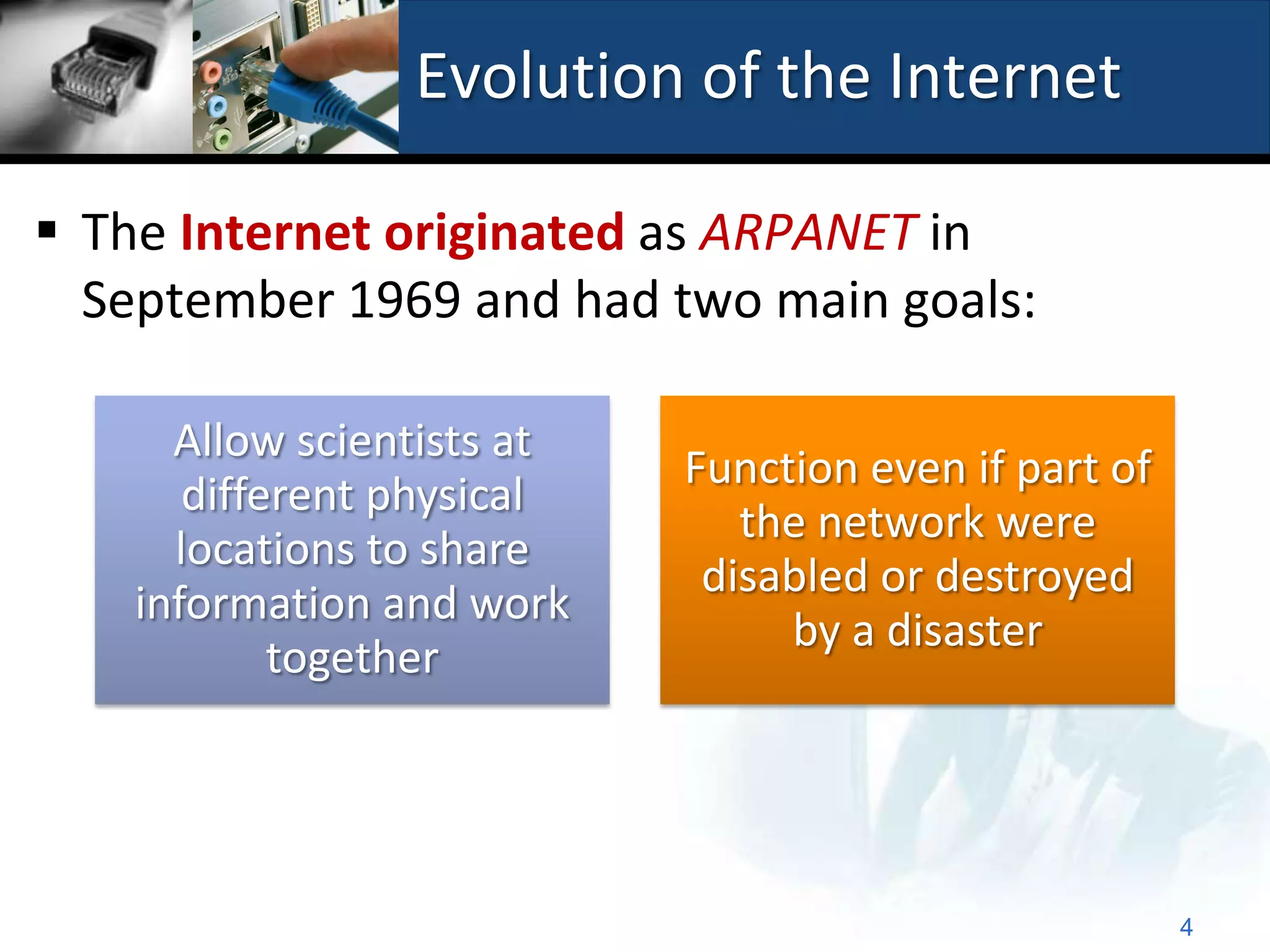 Evolution of the Internet

 The Internet originated as ARPANET in
  September 1969 and had two main goals:

      Allow scientists at
                            Function even if part of
       different physical
                               the network were
      locations to share
                             disabled or destroyed
    information and work
                                 by a disaster
            together




                                                       4
 
