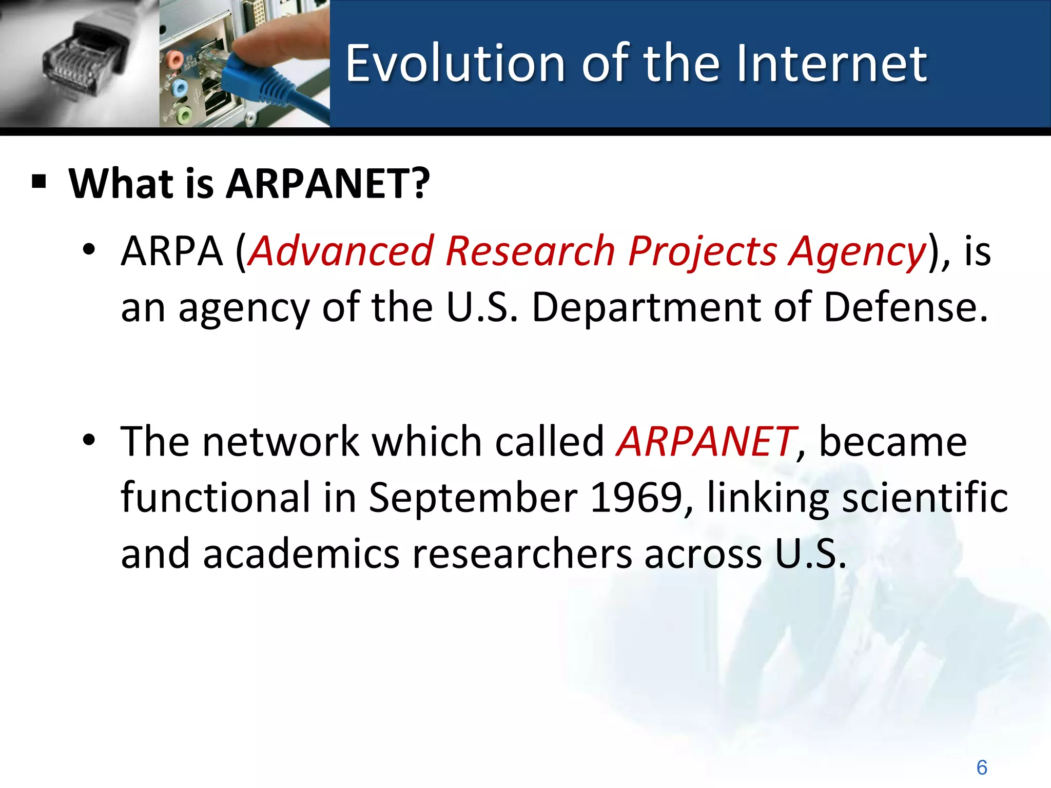 Evolution of the Internet

 What is ARPANET?
  • ARPA (Advanced Research Projects Agency), is
    an agency of the U.S. Department of Defense.

  • The network which called ARPANET, became
    functional in September 1969, linking scientific
    and academics researchers across U.S.



                                                  6
 