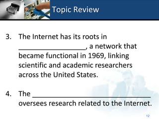 Topic Review


3. The Internet has its roots in
   _________________, a network that
   became functional in 1969, linking
   scientific and academic researchers
   across the United States.

4. The ______________________________
   oversees research related to the Internet.
                                           12
 