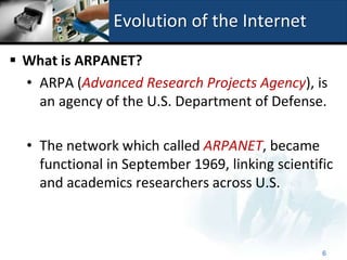 Evolution of the Internet

 What is ARPANET?
  • ARPA (Advanced Research Projects Agency), is
    an agency of the U.S. Department of Defense.

  • The network which called ARPANET, became
    functional in September 1969, linking scientific
    and academics researchers across U.S.



                                                  6
 