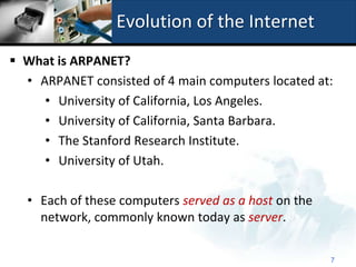 Evolution of the Internet
 What is ARPANET?
  • ARPANET consisted of 4 main computers located at:
     • University of California, Los Angeles.
     • University of California, Santa Barbara.
     • The Stanford Research Institute.
     • University of Utah.

  • Each of these computers served as a host on the
    network, commonly known today as server.

                                                      7
 