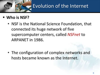 Evolution of the Internet

 Who is NSF?
  • NSF is the National Science Foundation, that
    connected its huge network of five
    supercomputer centers, called NSFnet to
    ARPANET in 1986.

  • The configuration of complex networks and
    hosts became known as the Internet.


                                                   8
 