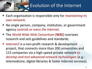 Evolution of the Internet
 Each organization is responsible only for maintaining its
  own network.
 No single person, company, institution, or government
  agency controls or owns the Internet.
 The World Wide Web Consortium (W3C) oversees
  research and sets guidelines and standards.
 Internet2 is a non-profit research & development
  project, that connects more than 200 universities and
  115 companies via a high-speed private network to
  develop and test advanced network technologies (e.g.:
  telemedicine, digital libraries & faster Internet services).
                                                            9
 