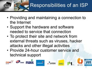 Responsibilities of an ISP

• Providing and maintaining a connection to
  the Internet
• Support the hardware and software
  needed to service that connection
• To protect their site and network from
  external threats such as viruses, hacker
  attacks and other illegal activities
• Provide 24-hour customer service and
  technical support

                                          7
 