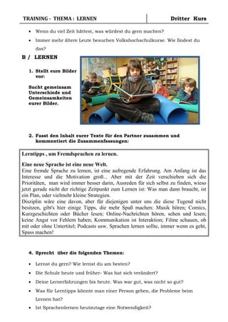 TRAINING - THEMA : LERNEN Dritter Kurs
• Wenn du viel Zeit hättest, was würdest du gern machen?
• Immer mehr ältere Leute besuchen Volkshochschulkurse. Wie findest du
das?
B / LERNEN
1. Stellt eure Bilder
vor:
Sucht gemeinsam
Unterschiede und
Gemeinsamkeiten
eurer Bilder.
2. Fasst den Inhalt eurer Texte für den Partner zusammen und
kommentiert die Zusammenfassungen:
Lerntipps , um Fremdsprachen zu lernen.
Eine neue Sprache ist eine neue Welt.
Eine fremde Sprache zu lernen, ist eine aufregende Erfahrung. Am Anfang ist das
Interesse und die Motivation groß... Aber mit der Zeit verschieben sich die
Prioritäten, man wird immer besser darin, Ausreden für sich selbst zu finden, wieso
jetzt gerade nicht der richtige Zeitpunkt zum Lernen ist: Was man dann braucht, ist
ein Plan, oder vielmehr kleine Strategien.
Disziplin wäre eine davon, aber für diejenigen unter uns die diese Tugend nicht
besitzen, gibt's hier einige Tipps, die mehr Spaß machen: Musik hören; Comics,
Kurzgeschichten oder Bücher lesen; Online-Nachrichten hören, sehen und lesen;
keine Angst vor Fehlern haben; Kommunikation ist Interaktion; Filme schauen, ob
mit oder ohne Untertitel; Podcasts usw. Sprachen lernen sollte, immer wenn es geht,
Spass machen!
4. Sprecht über die folgenden Themen:
• Lernst du gern? Wie lernst du am besten?
• Die Schule heute und früher- Was hat sich verändert?
• Deine Lernerfahrungen bis heute. Was war gut, was nicht so gut?
• Was für Lerntipps könnte man einer Person geben, die Probleme beim
Lernen hat?
• Ist Sprachenlernen heutzutage eine Notwendigkeit?
 