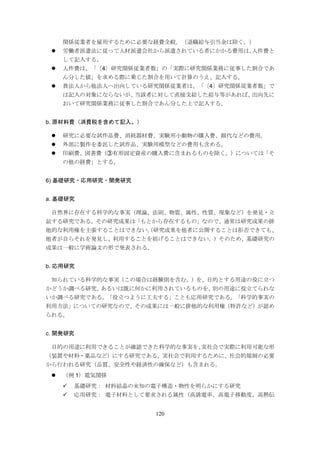 120
関係従業者を雇用するために必要な経費全般。（退職給与引当金は除く。）
 労働者派遣法に従って人材派遣会社から派遣されている者にかかる費用は、人件費と
して記入する。
 人件費は、「〔4〕研究関係従業者数」の「実際に研究関係業務に従事した割合であ
ん分した値」を求める際に乗じた割合を用いて計算のうえ、記入する。
 貴法人から他法人へ出向している研究関係従業者は、「〔4〕研究関係従業者数」で
は記入の対象にならないが、当該者に対して直接支給した給与等があれば、出向先に
おいて研究関係業務に従事した割合であん分した上で記入する。
b. 原材料費（消費税を含めて記入。）
 研究に必要な試作品費、消耗器材費、実験用小動物の購入費、餌代などの費用。
 外部に製作を委託した試作品、実験用模型などの費用も含める。
 印刷費、図書費（③有形固定資産の購入費に含まれるものを除く。）については「そ
の他の経費」とする。
6) 基礎研究・応用研究・開発研究
a. 基礎研究
自然界に存在する科学的な事実（理論、法則、物質、属性、性質、現象など）を発見・立
証する研究である。その研究成果は「もとから存在するもの」なので、通常は研究成果の排
他的な利用権を主張することはできない。（研究成果を他者に公開することは拒否できても、
他者が自らそれを発見し、利用することを妨げることはできない。）そのため、基礎研究の
成果は一般に学術論文の形で発表される。
b. 応用研究
知られている科学的な事実（この場合は経験則を含む。）を、目的とする用途の役に立つ
かどうか調べる研究、あるいは既に何かに利用されているものを、別の用途に役立てられな
いか調べる研究である。「役立つように工夫する」ことも応用研究である。「科学的事実の
利用方法」についての研究なので、その成果には一般に排他的な利用権（特許など）が認め
られる。
c. 開発研究
目的の用途に利用できることが確認できた科学的な事実を、実社会で実際に利用可能な形
（装置や材料・薬品など）にする研究である。実社会で利用するために、社会的規制の必要
から行われる研究（品質、安全性や経済性の確保など）も含まれる。
 （例 1）電気関係
 基礎研究： 材料結晶の未知の電子構造・物性を明らかにする研究
 応用研究： 電子材料として要求される属性（高誘電率、高電子移動度、高熱伝
 