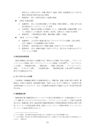 121
導率など）を得るための、各種の条件下（温度、組成、結晶構造など）における
物性の研究及び材料合成方法の開発
 開発研究： 新しい材料を利用した装置の開発
 （例 2）医薬品関係
 基礎研究： 新しい化合物を創製してその構造・物性を解明し、生物に対する効
果の探索を行う（スクリーニング）研究
 応用研究： 製品化の候補となる物質について、非臨床試験（前臨床試験）を行
い、医薬品としての適応性（有効性、安全性、品質など）を確かめる研究
 開発研究： 工業的製造法の開発、臨床試験（治験）の実施
 （例 3）ソフトウェア関係
 基礎研究： 人の音声に最適な量子化（アナログ／デジタル変換）方法の研究、
音声・画像データの数値解析に関する研究
 応用研究： 実用可能な音声・画像の認識・合成アルゴリズムの開発
 開発研究： 音声・画像の認識・合成プログラム、及びそれらを組み込んだアプ
リケーションの開発
7) 特定目的別研究費
政府が最優先に取り組むべき課題である「震災からの復興、再生の実現」、「グリーンイ
ノベーションの推進」及び「ライフイノベーションの推進」の 3 分野36
と、「ライフサイエ
ンス分野」、「情報通信分野」、「環境分野」、「物質・材料分野」、「ナノテクノロジー
分野」、「エネルギー分野」、「宇宙開発分野」、「海洋開発分野」の 8 分野37
の各研究に
該当する金額を記入する。
a. ライフサイエンス分野
生命現象・生物機能を解明する基礎的研究から、実験生物、保健・医療に関する研究、環
境保全、生物の工業利用、食料資源の開発，生物によるエネルギー開発など、生命科学に係
る研究を幅広くとらえていう。また、生命倫理や法制度など関連する人文・社会科学的な研
究も含む。
b. 情報通信分野
集積回路や電子機器材料などハードウェアに関する研究開発、データ通信技術やソフトウ
ェア（OS 等システムプログラムのみでなく、アプリケーションも含む。）に関する設計開
発のほか、画像処理、暗号・認証技術や遠隔医療診断など情報処理技術の利用法に関する研
究、ネットワーク高度化技術の研究、高度コンピューティング技術の研究、ヒューマンイン
ターフェース技術の研究などをいう。
36
この 3 分類は、第 4 期科学技術基本計画において位置付けられた社会的課題である。
37
この 8 分類は、第 2 期・第 3 期科学技術基本計画において位置づけられた重点分野にある程度対応して
いるが、一部異なる。
 