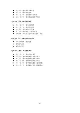 145
 ポストドクター等の基本属性
 ポストドクター等の分野
 ポストドクター等の博士号の有無
 ポストドクター等の博士課程修了年度
3) ポストドクター等の雇用状況
 ポストドクター等の所属期間
 ポストドクター等の雇用形態
 ポストドクター等の社会保険
 ポストドクター等の主な雇用財源
 民間企業との共同・受託研究に関する状況
4) ポストドクター等の採用前の状況
 採用前の職業・修学状態
 採用前の所属
 採用前の所在
5) ポストドクター等の進路状況
 ポストドクター等の進路の概況
 ポストドクター等の職種変更後の職業
 ポストドクター等の職種変更後の所属
 ポストドクター等の職種変更後の所在
 ポストドクター等の職種変更後の雇用形態
 ポストドクター等の職種変更後の年齢構成
 