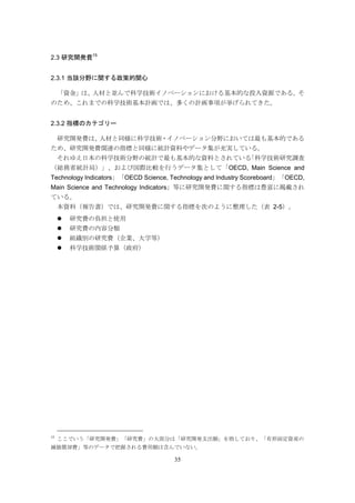 35
2.3 研究開発費15
2.3.1 当該分野に関する政策的関心
「資金」は、人材と並んで科学技術イノベーションにおける基本的な投入資源である。そ
のため、これまでの科学技術基本計画では、多くの計画事項が挙げられてきた。
2.3.2 指標のカテゴリー
研究開発費は、人材と同様に科学技術・イノベーション分野においては最も基本的である
ため、研究開発費関連の指標と同様に統計資料やデータ集が充実している。
それゆえ日本の科学技術分野の統計で最も基本的な資料とされている「科学技術研究調査
（総務省統計局）」、および国際比較を行うデータ集として「OECD, Main Science and
Technology Indicators」「OECD Science, Technology and Industry Scoreboard」「OECD,
Main Science and Technology Indicators」等に研究開発費に関する指標は豊富に掲載され
ている。
本資料（報告書）では、研究開発費に関する指標を次のように整理した（表 2-5）。
 研究費の負担と使用
 研究費の内容分類
 組織別の研究費（企業、大学等）
 科学技術関係予算（政府）
15
ここでいう「研究開発費」「研究費」の大部分は「研究開発支出額」を指しており、「有形固定資産の
減価償却費」等のデータで把握される費用額は含んでいない。
 