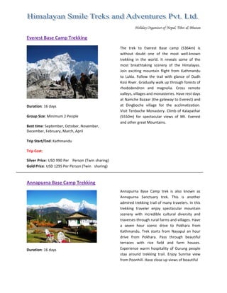  
Holiday Organizer of Nepal, Tibet & Bhutan
Everest Base Camp Trekking 
 
 
Duration: 16 days 
 
Group Size: Minimum 2 People 
 
Best time: September, October, November,  
December, February, March, April 
 
Trip Start/End: Kathmandu 
 
Trip Cost: 
Silver Price: USD 990 Per  Person (Twin sharing) 
Gold Price: USD 1295 Per Person (Twin  sharing)              
The  trek  to  Everest  Base  camp  (5364m)  is 
without  doubt  one  of  the  most  well‐known 
trekking  in  the  world.  It  reveals  some  of  the 
most  breathtaking  scenery  of  the  Himalayas. 
Join  exciting  mountain  flight  from  Kathmandu 
to  Lukla.  Follow  the  trail  with  glance  of  Dudh 
Kosi River. Gradually walk up through forests of 
rhododendron  and  magnolia.  Cross  remote 
valleys, villages and monasteries. Have rest days 
at Namche Bazaar (the gateway to Everest) and 
at  Dingboche  village  for  the  acclimatization. 
Visit Tenboche Monastery. Climb of Kalapathar 
(5550m)  for  spectacular  views  of  Mt.  Everest 
and other great Mountains. 
 
 
 
 
 
Annapurna Base Camp Trekking 
 
Duration: 16 days 
 
 
Annapurna  Base  Camp  trek  is  also  known  as 
Annapurna  Sanctuary  trek.  This  is  another 
admired trekking trail of many travelers. In this 
trekking  traveler  enjoy  spectacular  mountain 
scenery  with  incredible  cultural  diversity  and 
traverses through rural farms and villages. Have 
a  seven  hour  scenic  drive  to  Pokhara  from 
Kathmandu.  Trek  starts  from  Nayapul  an  hour 
drive  from  Pokhara.  Pass  through  beautiful 
terraces  with  rice  field  and  farm  houses. 
Experience  warm  hospitality  of  Gurung  people 
stay  around  trekking  trail.  Enjoy  Sunrise  view 
from Poonhill. Have close up views of beautiful  
 