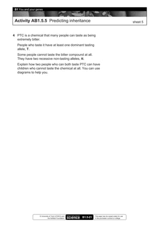 B1 You and your genes



 Activity AB1.5.5 Predicting inheritance                                                                   sheet 5



4 PTC is a chemical that many people can taste as being
  extremely bitter.
   People who taste it have at least one dominant tasting
   allele, T.
   Some people cannot taste the bitter compound at all.
   They have two recessive non-tasting alleles, tt.
   Explain how two people who can both taste PTC can have
   children who cannot taste the chemical at all. You can use
   diagrams to help you.




                   © University of York (UYSEG) and               This page may be copied solely for use
                              the Nuffield Foundation   B1.5-21   in the purchaser’s school or college
 