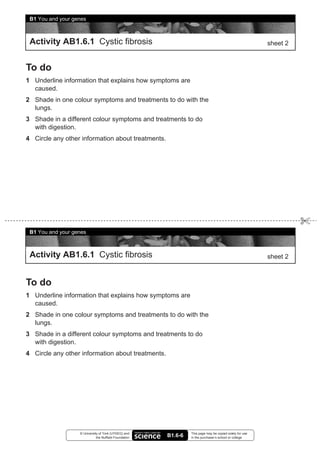 B1 You and your genes



 Activity AB1.6.1 Cystic fibrosis                                                                         sheet 2


To do
1 Underline information that explains how symptoms are
  caused.
2 Shade in one colour symptoms and treatments to do with the
  lungs.
3 Shade in a different colour symptoms and treatments to do
  with digestion.
4 Circle any other information about treatments.




 B1 You and your genes



 Activity AB1.6.1 Cystic fibrosis                                                                         sheet 2



To do
1 Underline information that explains how symptoms are
  caused.
2 Shade in one colour symptoms and treatments to do with the
  lungs.
3 Shade in a different colour symptoms and treatments to do
  with digestion.
4 Circle any other information about treatments.




                   © University of York (UYSEG) and              This page may be copied solely for use
                              the Nuffield Foundation   B1.6-6   in the purchaser’s school or college
 