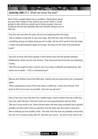 B1 You and your genes



 Activity AB1.7.1 Shall we have the test?

Each of the couples below have a problem. What advice would
you give them based on the science you know? Work in small
groups to plan what you would say to these couples. Use your
Textbook and the two websites that your teacher will give you to
help you.

 Kris and Jani are both 40 years old and are expecting their first baby.
 ‘We’ve waited a long time to have this baby. We think the risks of there being
 something wrong are higher because we’re older, but we don’t want to lose the baby.
 I might never get pregnant again at my age. So what are the risks of having these
 tests?’



 Jaz and Jo know that some people in their family have had the genetic disease
 thalassemia, which can be very serious. They have just found out they are expecting
 a baby.
 ‘We think we ought to have a test to see if our baby is affected by thalassemia. But
 which test is better – CVS or amniocentesis?



 Marcus and Sophie have three little girls. Sophie has just discovered she is pregnant
 again.
 ‘We’re desperate to know if the new baby is a little boy. I want one of those CVS
 tests to find out as soon as possible. How can we get one?’



 Since Fred and Lizzy had their first, healthy baby, Fred’s brother has had a little boy
 who has cystic fibrosis. Fred and Lizzie are now expecting their second child.
 ‘We don’t know what to do. Some friends were told their baby probably had a genetic
 problem but they didn’t have an abortion and the baby was fine when it was born.
 We’ve already got one healthy child – the risks from the test are probably worse than
 the risk of us having a baby with CF. But then you worry…we don’t know what to do.’




                   © University of York (UYSEG) and              This page may be copied solely for use
                              the Nuffield Foundation   B1.7-4   in the purchaser’s school or college
 