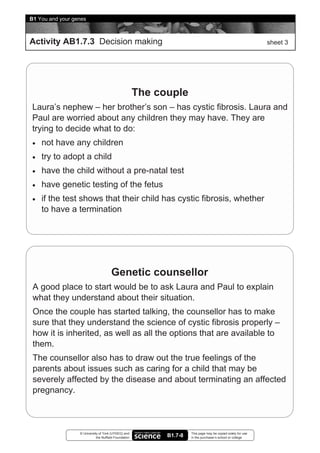 8B1 You and your genes


 Activity AB1.7.3 Decision making                                                                               sheet 3




                                                        The couple
  Laura’s nephew – her brother’s son – has cystic fibrosis. Laura and
  Paul are worried about any children they may have. They are
  trying to decide what to do:
  •   not have any children
  •   try to adopt a child
  •   have the child without a pre-natal test
  •   have genetic testing of the fetus
  •   if the test shows that their child has cystic fibrosis, whether
      to have a termination




                                        Genetic counsellor
  A good place to start would be to ask Laura and Paul to explain
  what they understand about their situation.
  Once the couple has started talking, the counsellor has to make
  sure that they understand the science of cystic fibrosis properly –
  how it is inherited, as well as all the options that are available to
  them.
  The counsellor also has to draw out the true feelings of the
  parents about issues such as caring for a child that may be
  severely affected by the disease and about terminating an affected
  pregnancy.



                   © University of York (UYSEG) and                    This page may be copied solely for use
                              the Nuffield Foundation         B1.7-8   in the purchaser’s school or college
 
