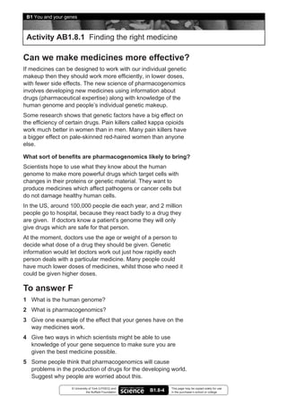 B1 You and your genes



 Activity AB1.8.1 Finding the right medicine

Can we make medicines more effective?
If medicines can be designed to work with our individual genetic
makeup then they should work more efficiently, in lower doses,
with fewer side effects. The new science of pharmacogenomics
involves developing new medicines using information about
drugs (pharmaceutical expertise) along with knowledge of the
human genome and people’s individual genetic makeup.
Some research shows that genetic factors have a big effect on
the efficiency of certain drugs. Pain killers called kappa opioids
work much better in women than in men. Many pain killers have
a bigger effect on pale-skinned red-haired women than anyone
else.

What sort of benefits are pharmacogenomics likely to bring?
Scientists hope to use what they know about the human
genome to make more powerful drugs which target cells with
changes in their proteins or genetic material. They want to
produce medicines which affect pathogens or cancer cells but
do not damage healthy human cells.
In the US, around 100,000 people die each year, and 2 million
people go to hospital, because they react badly to a drug they
are given. If doctors know a patient’s genome they will only
give drugs which are safe for that person.
At the moment, doctors use the age or weight of a person to
decide what dose of a drug they should be given. Genetic
information would let doctors work out just how rapidly each
person deals with a particular medicine. Many people could
have much lower doses of medicines, whilst those who need it
could be given higher doses.

To answer F
1 What is the human genome?
2 What is pharmacogenomics?
3 Give one example of the effect that your genes have on the
  way medicines work.
4 Give two ways in which scientists might be able to use
  knowledge of your gene sequence to make sure you are
  given the best medicine possible.
5 Some people think that pharmacogenomics will cause
  problems in the production of drugs for the developing world.
  Suggest why people are worried about this.
                   © University of York (UYSEG) and              This page may be copied solely for use
                              the Nuffield Foundation   B1.8-4   in the purchaser’s school or college
 