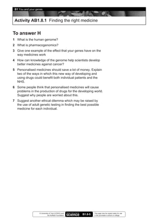 B1 You and your genes



 Activity AB1.8.1 Finding the right medicine


To answer H
1 What is the human genome?
2 What is pharmacogenomics?
3 Give one example of the effect that your genes have on the
  way medicines work
4 How can knowledge of the genome help scientists develop
  better medicines against cancer?
5 Personalised medicines should save a lot of money. Explain
  two of the ways in which this new way of developing and
  using drugs could benefit both individual patients and the
  NHS.
6 Some people think that personalised medicines will cause
  problems in the production of drugs for the developing world.
  Suggest why people are worried about this.
7 Suggest another ethical dilemma which may be raised by
  the use of adult genetic testing in finding the best possible
  medicine for each individual.




                   © University of York (UYSEG) and              This page may be copied solely for use
                              the Nuffield Foundation   B1.8-5   in the purchaser’s school or college
 