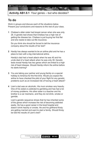 B1 You and your genes



 Activity AB1.9.1 Your genes – but who decides?

To do
Work in groups and discuss each of the situations below.
Present your conclusions and reasons to the rest of your class.

1 Chelsea’s older sister had breast cancer when she was only
  28. A genetic test shows that Chelsea has a high risk of
  getting the disease too. Chelsea is just buying her first flat
  and she needs to take out life insurance.
   Do you think she should be forced to tell the insurance
   company about the results of her test?

2 Hardip has always wanted to be an airline pilot and he has a
  place to train with a big international airline.
   Hardip’s dad had a heart attack when he was 40 and his
   uncle died of a heart attack when he was only 39. Genetic
   tests reveal Hardip has two genes which are linked to a high
   risk of heart disease. Should Hardip inform the airline before
   he starts training?

3 You are taking your partner and young family on a special
  holiday to America for the first time. Would you expect the
  airline to have checked the pilot of your flight for any genetic
  problems such as an increased risk of having a heart attack?

4 Liam’s dad was an alcoholic. His mum smokes very heavily.
  One of his sisters is addicted to gambling and has had a lot
  of money problems. His other sister is a teacher and his
  brother is a car mechanic, and they do not drink, smoke or
  gamble.
   Liam’s genetic sequence shows that he has inherited some
   of the genes which increase the risk of becoming addicted
   easily. He has a good career in the local hospital and
   doesn’t drink heavily or smoke. He and his girlfriend Kirsty
   are getting married and want to start a family. Should Kirsty
   be told the results of Liam’s test?




                   © University of York (UYSEG) and              This page may be copied solely for use
                              the Nuffield Foundation   B1.9-3   in the purchaser’s school or college
 