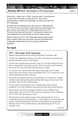 B1 You and your genes



 Activity AB1.9.2 Stereotype of the karyotype                                                              sheet 1


Some men – about one in 1000 – have an extra Y chromosome
in every cell of the body, so they are XYY. Your set of
chromosomes is called your karyotype, so these men have the
XYY karyotype.
An article by the medical journal The Lancet in 1968 said that
XYY men are more common in prison than you would expect. In
other words, more than one in 1000 male prisoners is XYY.
This led to the idea that the extra Y chromosome makes men
more aggressive and more likely to commit violent crimes.
What is it like to be XYY? Are these ideas about violence fair?
Here is what it’s like from the inside: the story of Edward (Ed)
Friedlander. Read what Ed has to say then answer the
questions.

To read
  XYY – Stereotype of the karyotype
  Adapted with permission from website by Edward R. Friedlander, MD.
  “I’m Ed. I'm a pathologist in Kansas City, and run the largest free personalised
  medical information service on the internet.
  I am tall, lean, and physically powerful. At age 47, I still take medicine for acne.
  I have a temper that I work hard to control. And I've learned to avoid situations
  that set me off. I have never physically hurt anyone in anger.
  I’m a macho, fun, well-liked man who enjoys being single and lives clean.
  There's been some romance, and no real problems here. A few women have even
  said I'm good-looking and/or a nice guy.
  My muscles are stronger than they are coordinated, so I’ve focused on strength-
  endurance sports like gymming and swimming. But I type as fast as most of the
  secretaries. And I’m a fair keyboard player.
  I've got a pectus chest deformity and a wiring problem with my left eye.
  Cognitively, I’m a little ‘different’ and always have been. But it doesn't bug me.
  Most males have the 46-XY karyotype, but about 1 guy in 1000 has two Y
  chromosomes, and is an XYY. If XYY men are at any greater ‘risk’ of fathering
  XYY or XXY sons, the increase is small.
  When first discovered, popular science writers speculated that the extra ‘Y’
  would make owners act more masculine – ie, more aggressive, irresponsible, and
  criminal. Uh-huh. Richard Speck, the killer of eight student nurses, pretended
  (falsely) to be an XYY to obtain leniency, thus popularising the ‘XYYs are
  criminals’ story.
                                                                           continued


                    © University of York (UYSEG) and              This page may be copied solely for use
                               the Nuffield Foundation   B1.9-4   in the purchaser’s school or college
 