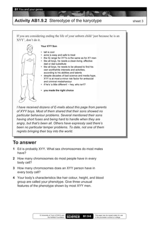B1 You and your genes



 Activity AB1.9.2 Stereotype of the karyotype                                                              sheet 3



  If you are considering ending the life of your unborn child ‘just because he is an
  XYY’, don’t do it.




  I have received dozens of E-mails about this page from parents
  of XYY boys. Most of them shared that their sons showed no
  particular behaviour problems. Several mentioned their sons
  having short fuses and being hard to handle when they are
  angry, but that’s been all. Others have expressly said there’s
  been no particular temper problems. To date, not one of them
  regrets bringing their boy into the world.


To answer
1 Ed is probably XYY. What sex chromosomes do most males
  have?
2 How many chromosomes do most people have in every
  body cell?
3 How many chromosomes does an XYY person have in
  every body cell?
4 Your body’s characteristics like hair colour, height, and blood
  group are called your phenotype. Give three unusual
  features of the phenotype shown by most XYY men.




                    © University of York (UYSEG) and              This page may be copied solely for use
                               the Nuffield Foundation   B1.9-6   in the purchaser’s school or college
 