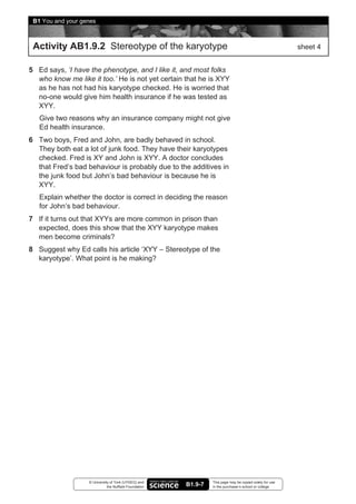 B1 You and your genes



 Activity AB1.9.2 Stereotype of the karyotype                                                             sheet 4


5 Ed says, ‘I have the phenotype, and I like it, and most folks
  who know me like it too.’ He is not yet certain that he is XYY
  as he has not had his karyotype checked. He is worried that
  no-one would give him health insurance if he was tested as
  XYY.
   Give two reasons why an insurance company might not give
   Ed health insurance.
6 Two boys, Fred and John, are badly behaved in school.
  They both eat a lot of junk food. They have their karyotypes
  checked. Fred is XY and John is XYY. A doctor concludes
  that Fred’s bad behaviour is probably due to the additives in
  the junk food but John’s bad behaviour is because he is
  XYY.
   Explain whether the doctor is correct in deciding the reason
   for John’s bad behaviour.
7 If it turns out that XYYs are more common in prison than
  expected, does this show that the XYY karyotype makes
  men become criminals?
8 Suggest why Ed calls his article ‘XYY – Stereotype of the
  karyotype’. What point is he making?




                   © University of York (UYSEG) and              This page may be copied solely for use
                              the Nuffield Foundation   B1.9-7   in the purchaser’s school or college
 