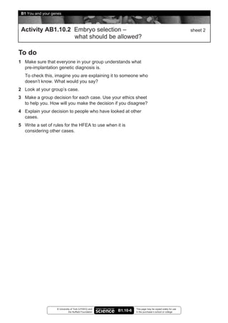 B1 You and your genes



 Activity AB1.10.2 Embryo selection –                                                                      sheet 2
                   what should be allowed?

To do
1 Make sure that everyone in your group understands what
  pre-implantation genetic diagnosis is.
   To check this, imagine you are explaining it to someone who
   doesn’t know. What would you say?
2 Look at your group’s case.
3 Make a group decision for each case. Use your ethics sheet
  to help you. How will you make the decision if you disagree?
4 Explain your decision to people who have looked at other
  cases.
5 Write a set of rules for the HFEA to use when it is
  considering other cases.




                   © University of York (UYSEG) and               This page may be copied solely for use
                              the Nuffield Foundation   B1.10-6   in the purchaser’s school or college
 