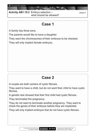 B1 You and your genes



Activity AB1.10.2 Embryo selection –                                                                         sheet 4
                  what should be allowed?


                                                       Case 1
A family has three sons.
The parents would like to have a daughter.
They want the chromosomes of their embryos to be checked.
They will only implant female embryos.




                                                       Case 2
A couple are both carriers of cystic fibrosis.
They want to have a child, but do not want their child to have cystic
fibrosis.
A genetic test showed that their first child had cystic fibrosis.
They terminated the pregnancy.
They do not want to terminate another pregnancy. They want to
check the genes of their embryos before they are implanted.
They will only implant embryos that do not have cystic fibrosis.




                  © University of York (UYSEG) and                  This page may be copied solely for use
                             the Nuffield Foundation      B1.10-8   in the purchaser’s school or college
 