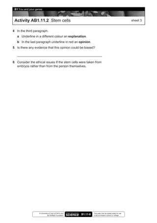 8B1 You and your genes


 Activity AB1.11.2 Stem cells                                                                              sheet 3


4 In the third paragraph:
   a Underline in a different colour an explanation.
   b In the last paragraph underline in red an opinion.
5 Is there any evidence that this opinion could be biased?



6 Consider the ethical issues If the stem cells were taken from
  embryos rather than from the person themselves.




                   © University of York (UYSEG) and               This page may be copied solely for use
                              the Nuffield Foundation   B1.11-8   in the purchaser’s school or college
 