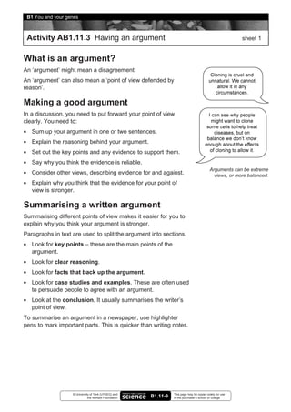 B1 You and your genes



 Activity AB1.11.3 Having an argument                                                                      sheet 1


What is an argument?
An ‘argument’ might mean a disagreement.
An ‘argument’ can also mean a ‘point of view defended by
reason’.

Making a good argument
In a discussion, you need to put forward your point of view
clearly. You need to:
• Sum up your argument in one or two sentences.
• Explain the reasoning behind your argument.
• Set out the key points and any evidence to support them.
• Say why you think the evidence is reliable.
                                                                                            Arguments can be extreme
• Consider other views, describing evidence for and against.                                  views, or more balanced.
• Explain why you think that the evidence for your point of
  view is stronger.

Summarising a written argument
Summarising different points of view makes it easier for you to
explain why you think your argument is stronger.
Paragraphs in text are used to split the argument into sections.
• Look for key points – these are the main points of the
  argument.
• Look for clear reasoning.
• Look for facts that back up the argument.
• Look for case studies and examples. These are often used
  to persuade people to agree with an argument.
• Look at the conclusion. It usually summarises the writer’s
  point of view.
To summarise an argument in a newspaper, use highlighter
pens to mark important parts. This is quicker than writing notes.




                   © University of York (UYSEG) and               This page may be copied solely for use
                              the Nuffield Foundation   B1.11-9   in the purchaser’s school or college
 