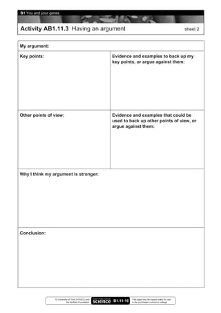 B1 You and your genes



Activity AB1.11.3 Having an argument                                                                       sheet 2


My argument:

Key points:                                            Evidence and examples to back up my
                                                       key points, or argue against them:




Other points of view:                                  Evidence and examples that could be
                                                       used to back up other points of view, or
                                                       argue against them:




Why I think my argument is stronger:




Conclusion:




                  © University of York (UYSEG) and                This page may be copied solely for use
                             the Nuffield Foundation   B1.11-10   in the purchaser’s school or college
 