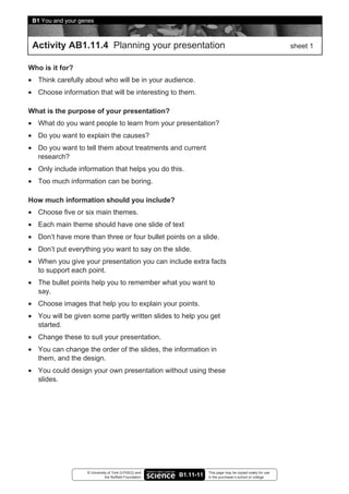 B1 You and your genes



 Activity AB1.11.4 Planning your presentation                                                               sheet 1


Who is it for?
• Think carefully about who will be in your audience.
• Choose information that will be interesting to them.

What is the purpose of your presentation?
• What do you want people to learn from your presentation?
• Do you want to explain the causes?
• Do you want to tell them about treatments and current
  research?
• Only include information that helps you do this.
• Too much information can be boring.

How much information should you include?
• Choose five or six main themes.
• Each main theme should have one slide of text
• Don’t have more than three or four bullet points on a slide.
• Don’t put everything you want to say on the slide.
• When you give your presentation you can include extra facts
  to support each point.
• The bullet points help you to remember what you want to
  say.
• Choose images that help you to explain your points.
• You will be given some partly written slides to help you get
  started.
• Change these to suit your presentation.
• You can change the order of the slides, the information in
  them, and the design.
• You could design your own presentation without using these
  slides.




                   © University of York (UYSEG) and                This page may be copied solely for use
                              the Nuffield Foundation   B1.11-11   in the purchaser’s school or college
 