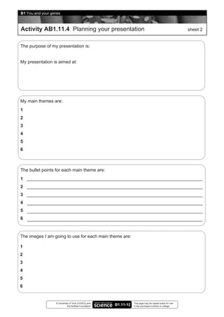 B1 You and your genes



Activity AB1.11.4 Planning your presentation                                                               sheet 2


The purpose of my presentation is:


My presentation is aimed at:




My main themes are:
1
2
3
4
5
6



The bullet points for each main theme are:
1
2
3
4
5
6


The images I am going to use for each main theme are:

1
2
3
4
5
6


                  © University of York (UYSEG) and                This page may be copied solely for use
                             the Nuffield Foundation   B1.11-12   in the purchaser’s school or college
 
