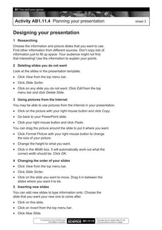 B1 You and your genes



 Activity AB1.11.4 Planning your presentation                                                               sheet 3


Designing your presentation
1 Researching
Choose the information and picture slides that you want to use.
Find other information from different sources. Don’t copy lots of
information just to fill up space. Your audience might not find
that interesting! Use the information to explain your points.

2 Deleting slides you do not want
Look at the slides in the presentation template.
• Click View from the top menu bar.
• Click Slide Sorter.
• Click on any slide you do not want. Click Edit from the top
  menu bar and click Delete Slide.

3 Using pictures from the Internet
You may be able to use pictures from the Internet in your presentation.
• Click on the picture with your right mouse button and click Copy.
• Go back to your PowerPoint slide.
• Click your right mouse button and click Paste.
You can drag the picture around the slide to put it where you want.
• Click Format Picture with your right mouse button to change
  the size of your picture.
• Change the height to what you want.
• Click in the Width box. It will automatically work out what the
  correct width should be. Click OK.

4 Changing the order of your slides
• Click View from the top menu bar.
• Click Slide Sorter.
• Click on the slide you want to move. Drag it in between the
  slides where you want it to be.
5 Inserting new slides
You can add new slides to type information onto. Choose the
slide that you want your new one to come after.
• Click on this slide.
• Click on Insert from the top menu bar.
• Click New Slide.
                   © University of York (UYSEG) and                This page may be copied solely for use
                              the Nuffield Foundation   B1.11-13   in the purchaser’s school or college
 