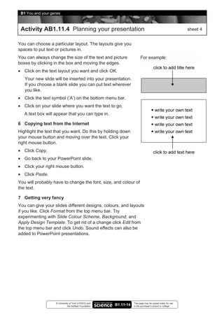 B1 You and your genes



 Activity AB1.11.4 Planning your presentation                                                               sheet 4


You can choose a particular layout. The layouts give you
spaces to put text or pictures in.
You can always change the size of the text and picture                   For example:
boxes by clicking in the box and moving the edges.
• Click on the text layout you want and click OK.
   Your new slide will be inserted into your presentation.
   If you choose a blank slide you can put text wherever
   you like.
• Click the text symbol (‘A’) on the bottom menu bar.
• Click on your slide where you want the text to go.
   A text box will appear that you can type in.

6 Copying text from the Internet
Highlight the text that you want. Do this by holding down
your mouse button and moving over the text. Click your
right mouse button.
• Click Copy.
• Go back to your PowerPoint slide.
• Click your right mouse button.
• Click Paste.
You will probably have to change the font, size, and colour of
the text.

7 Getting very fancy
You can give your slides different designs, colours, and layouts
if you like. Click Format from the top menu bar. Try
experimenting with Slide Colour Scheme, Background, and
Apply Design Template. To get rid of a change click Edit from
the top menu bar and click Undo. Sound effects can also be
added to PowerPoint presentations.




                   © University of York (UYSEG) and                This page may be copied solely for use
                              the Nuffield Foundation   B1.11-14   in the purchaser’s school or college
 