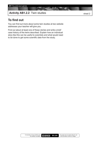 B1 You and your genes



 Activity AB1.2.2 Twin studies                                                                            sheet 2


To find out
You can find out more about some twin studies at two website
addresses your teacher will give you.
Find out about at least one of these stories and write a brief
case history of the twins described. Explain how an individual
story like this can be useful to scientists and what would need
to be done to get some scientific data from the study.




                   © University of York (UYSEG) and              This page may be copied solely for use
                              the Nuffield Foundation   B1.2-9   in the purchaser’s school or college
 