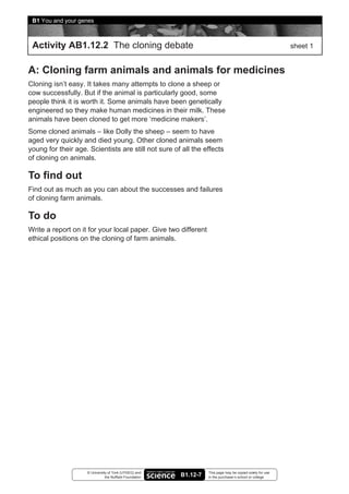 B1 You and your genes



 Activity AB1.12.2 The cloning debate                                                                       sheet 1


A: Cloning farm animals and animals for medicines
Cloning isn’t easy. It takes many attempts to clone a sheep or
cow successfully. But if the animal is particularly good, some
people think it is worth it. Some animals have been genetically
engineered so they make human medicines in their milk. These
animals have been cloned to get more ‘medicine makers’.
Some cloned animals – like Dolly the sheep – seem to have
aged very quickly and died young. Other cloned animals seem
young for their age. Scientists are still not sure of all the effects
of cloning on animals.

To find out
Find out as much as you can about the successes and failures
of cloning farm animals.

To do
Write a report on it for your local paper. Give two different
ethical positions on the cloning of farm animals.




                    © University of York (UYSEG) and               This page may be copied solely for use
                               the Nuffield Foundation   B1.12-7   in the purchaser’s school or college
 