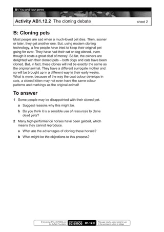 B1 You and your genes



 Activity AB1.12.2 The cloning debate                                                                      sheet 2


B: Cloning pets
Most people are sad when a much-loved pet dies. Then, sooner
or later, they get another one. But, using modern cloning
technology, a few people have tried to keep their original pet
going for ever. They have had their cat or dog cloned, even
though it costs a great deal of money. So far, the owners are
delighted with their cloned pets – both dogs and cats have been
cloned. But, in fact, these clones will not be exactly the same as
the original animal. They have a different surrogate mother and
so will be brought up in a different way in their early weeks.
What is more, because of the way the coat colour develops in
cats, a cloned kitten may not even have the same colour
patterns and markings as the original animal!

To answer
1 Some people may be disappointed with their cloned pet.
   a Suggest reasons why this might be.
   b Do you think it is a sensible use of resources to clone
     dead pets?
2 Many high-performance horses have been gelded, which
  means they cannot reproduce.
   a What are the advantages of cloning these horses?
   b What might be the objections to this process?




                   © University of York (UYSEG) and               This page may be copied solely for use
                              the Nuffield Foundation   B1.12-8   in the purchaser’s school or college
 